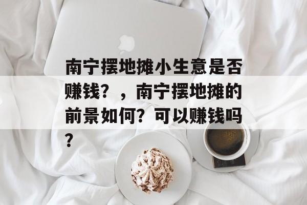 南宁摆地摊小生意是否赚钱?,南宁摆地摊的前景如何?可以赚钱吗? 南宁摆地摊小生意是否赚钱?,南宁摆地摊的前景如何?可以赚钱吗?