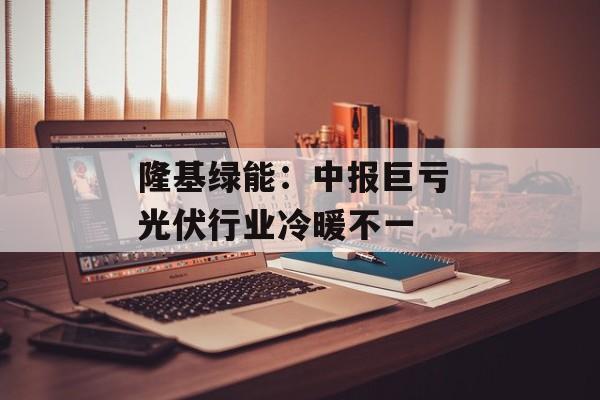 隆基绿能:中报巨亏 光伏行业冷暖不一 隆基绿能:中报巨亏 光伏行业冷暖不一