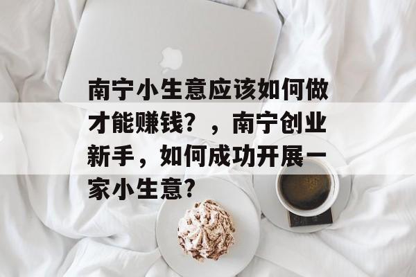 南宁小生意应该如何做才能赚钱?,南宁创业新手,如何成功开展一家小生意? 南宁小生意应该如何做才能赚钱?,南宁创业新手,如何成功开展一家小生意?