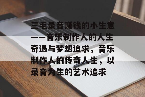 三毛录音赚钱的小生意——音乐制作人的人生奇遇与梦想追求,音乐制作人的传奇人生,以录音为生的艺术追求 三毛录音赚钱的小生意——音乐制作人的人生奇遇与梦想追求,音乐制作人的传奇人生,以录音为生的艺术追求