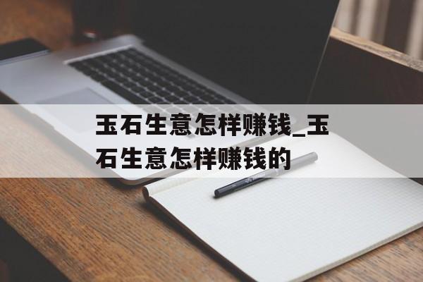 玉石生意怎样赚钱_玉石生意怎样赚钱的 玉石生意怎样赚钱_玉石生意怎样赚钱的