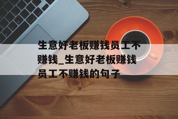 生意好老板赚钱员工不赚钱_生意好老板赚钱员工不赚钱的句子