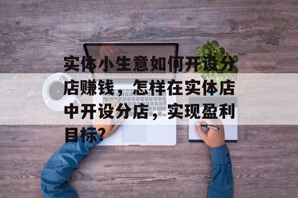 实体小生意如何开设分店赚钱，怎样在实体店中开设分店，实现盈利目标?