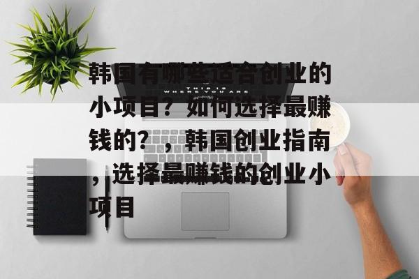 韩国有哪些适合创业的小项目？如何选择最赚钱的？，韩国创业指南，选择最赚钱的创业小项目