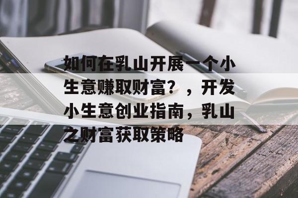 如何在乳山开展一个小生意赚取财富？，开发小生意创业指南，乳山之财富获取策略