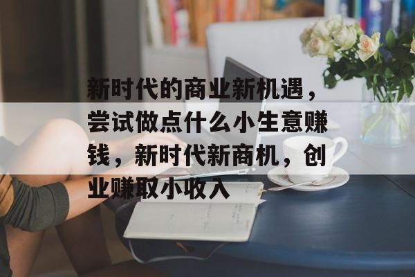 新时代的商业新机遇，尝试做点什么小生意赚钱，新时代新商机，创业赚取小收入