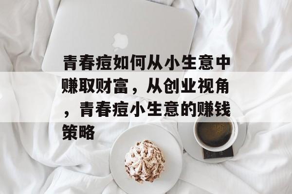 青春痘如何从小生意中赚取财富,从创业视角,青春痘小生意的赚钱策略 青春痘如何从小生意中赚取财富,从创业视角,青春痘小生意的赚钱策略