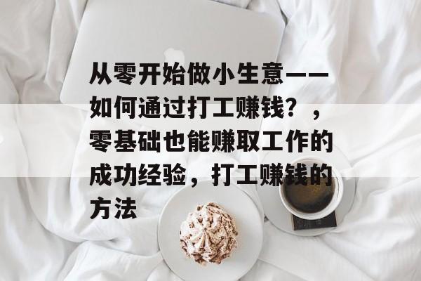 从零开始做小生意——如何通过打工赚钱?,零基础也能赚取工作的成功经验,打工赚钱的方法 从零开始做小生意——如何通过打工赚钱?,零基础也能赚取工作的成功经验,打工赚钱的方法