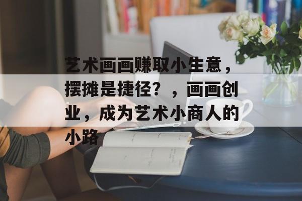艺术画画赚取小生意,摆摊是捷径?,画画创业,成为艺术小商人的小路 艺术画画赚取小生意,摆摊是捷径?,画画创业,成为艺术小商人的小路