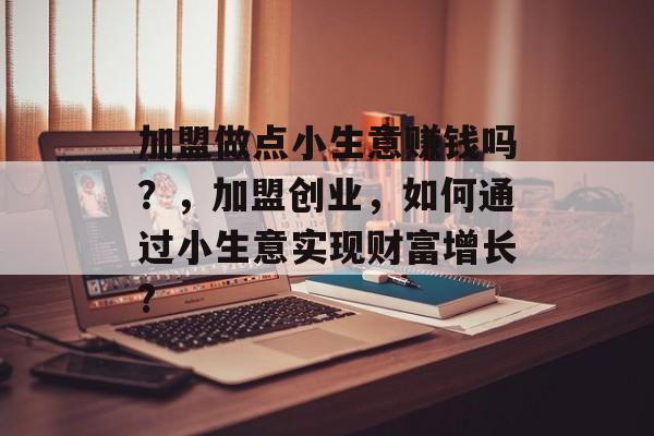 加盟做点小生意赚钱吗?,加盟创业,如何通过小生意实现财富增长? 加盟做点小生意赚钱吗?,加盟创业,如何通过小生意实现财富增长?