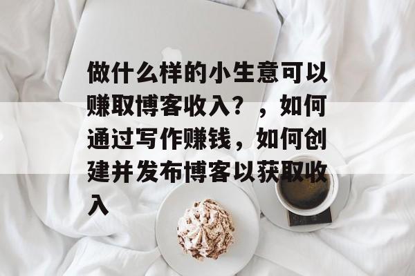 做什么样的小生意可以赚取博客收入?,如何通过写作赚钱,如何创建并发布博客以获取收入 做什么样的小生意可以赚取博客收入?,如何通过写作赚钱,如何创建并发布博客以获取收入