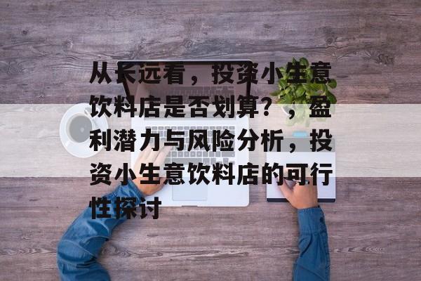 从长远看,投资小生意饮料店是否划算?,盈利潜力与风险分析,投资小生意饮料店的可行性探讨 从长远看,投资小生意饮料店是否划算?,盈利潜力与风险分析,投资小生意饮料店的可行性探讨