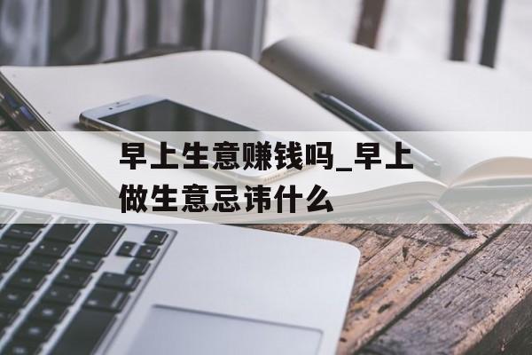 早上生意赚钱吗_早上做生意忌讳什么 早上生意赚钱吗_早上做生意忌讳什么