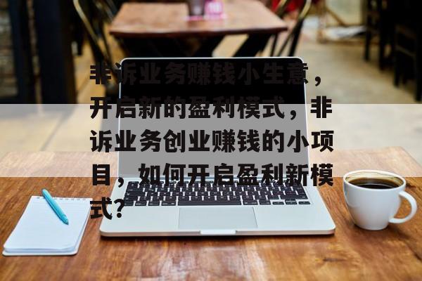 非诉业务赚钱小生意,开启新的盈利模式,非诉业务创业赚钱的小项目,如何开启盈利新模式? 非诉业务赚钱小生意,开启新的盈利模式,非诉业务创业赚钱的小项目,如何开启盈利新模式?