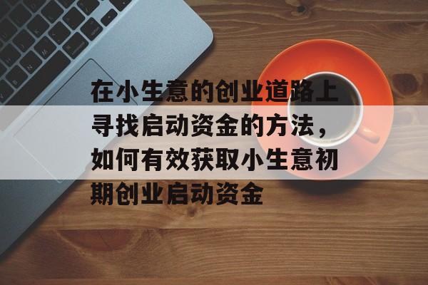 在小生意的创业道路上寻找启动资金的方法,如何有效获取小生意初期创业启动资金 在小生意的创业道路上寻找启动资金的方法,如何有效获取小生意初期创业启动资金