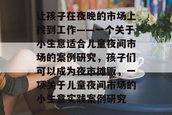 让孩子在夜晚的市场上找到工作——一个关于小生意适合儿童夜间市场的案例研究,孩子们可以成为夜市摊贩,一项关于儿童夜间市场的小生意实践案例研究 让孩子在夜晚的市场上找到工作——一个关于小生意适合儿童夜间市场的案例研究,孩子们可以成为夜市摊贩,一项关于儿童夜间市场的小生意实践案例研究