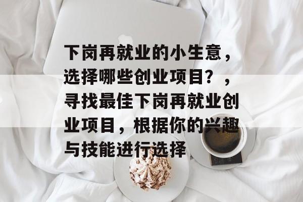 下岗再就业的小生意,选择哪些创业项目?,寻找最佳下岗再就业创业项目,根据你的兴趣与技能进行选择 下岗再就业的小生意,选择哪些创业项目?,寻找最佳下岗再就业创业项目,根据你的兴趣与技能进行选择