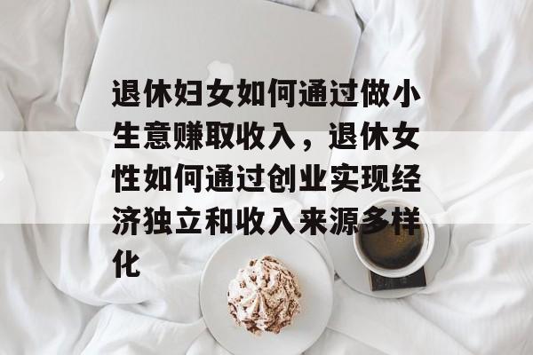 退休妇女如何通过做小生意赚取收入，退休女性如何通过创业实现经济独立和收入来源多样化