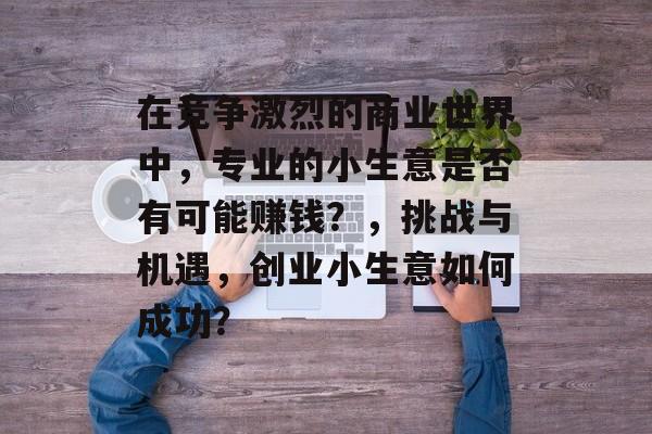 在竞争激烈的商业世界中,专业的小生意是否有可能赚钱?,挑战与机遇,创业小生意如何成功? 在竞争激烈的商业世界中,专业的小生意是否有可能赚钱?,挑战与机遇,创业小生意如何成功?