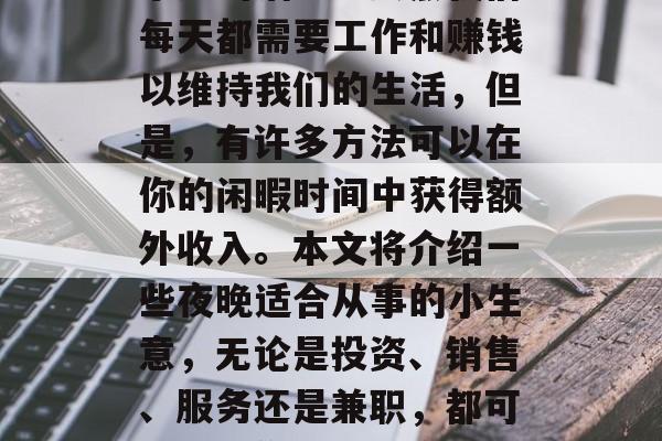 建议,如何在夜晚寻找一份赚钱的小生意是一项既具有挑战性又富有乐趣的活动。虽然我们每天都需要工作和赚钱以维持我们的生活,但是,有许多方法可以在你的闲暇时间中获得额外收入。本文将介绍一些夜晚适合从事的小生意,无论是投资、销售、服务还是兼职,都可以帮助你获取更多的财富。,夜晚兼职赚钱,10种有趣的小生意推荐 建议,如何在夜晚寻找一份赚钱的小生意是一项既具有挑战性又富有乐趣的活动。虽然我们每天都需要工作和赚钱以维持我们的生活,但是,有许多方法可以在你的闲暇时间中获得额外收入。本文将介绍一些夜晚适合从事的小生意,无论是投资、销售、服务还是兼职,都可以帮助你获取更多的财富。,夜晚兼职赚钱,10种有趣的小生意推荐