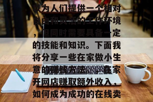 在家做个小生意确实可以为人们提供一个相对自由和灵活的工作环境,但同时需要具备一定的技能和知识。下面我将分享一些在家做小生意的赚钱方法。,在家开网店赚取额外收入,如何成为成功的在线卖家 在家做个小生意确实可以为人们提供一个相对自由和灵活的工作环境,但同时需要具备一定的技能和知识。下面我将分享一些在家做小生意的赚钱方法。,在家开网店赚取额外收入,如何成为成功的在线卖家