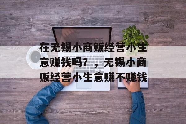 在无锡小商贩经营小生意赚钱吗?,无锡小商贩经营小生意赚不赚钱 在无锡小商贩经营小生意赚钱吗?,无锡小商贩经营小生意赚不赚钱