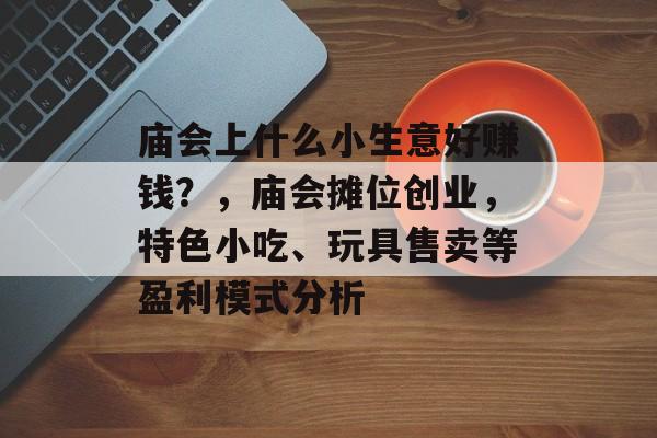 庙会上什么小生意好赚钱?,庙会摊位创业,特色小吃、玩具售卖等盈利模式分析 庙会上什么小生意好赚钱?,庙会摊位创业,特色小吃、玩具售卖等盈利模式分析