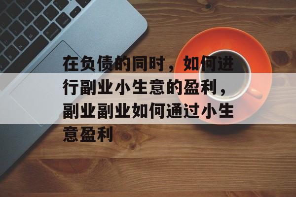 在负债的同时,如何进行副业小生意的盈利,副业副业如何通过小生意盈利 在负债的同时,如何进行副业小生意的盈利,副业副业如何通过小生意盈利
