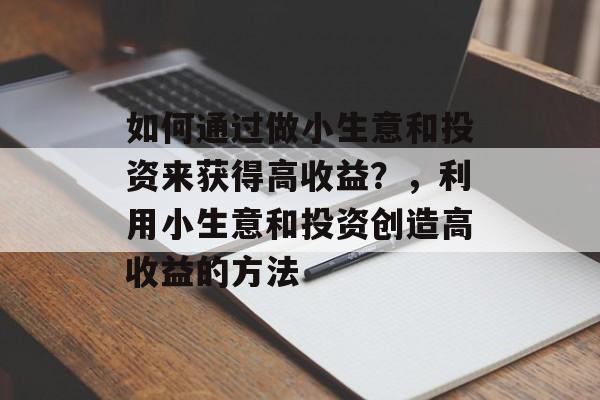 如何通过做小生意和投资来获得高收益?,利用小生意和投资创造高收益的方法 如何通过做小生意和投资来获得高收益?,利用小生意和投资创造高收益的方法