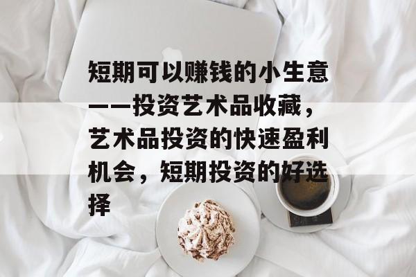 短期可以赚钱的小生意——投资艺术品收藏,艺术品投资的快速盈利机会,短期投资的好选择 短期可以赚钱的小生意——投资艺术品收藏,艺术品投资的快速盈利机会,短期投资的好选择