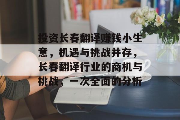 投资长春翻译赚钱小生意,机遇与挑战并存,长春翻译行业的商机与挑战,一次全面的分析 投资长春翻译赚钱小生意,机遇与挑战并存,长春翻译行业的商机与挑战,一次全面的分析