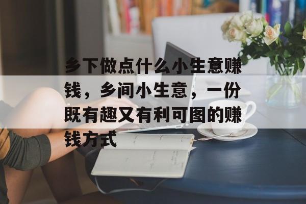 乡下做点什么小生意赚钱,乡间小生意,一份既有趣又有利可图的赚钱方式 乡下做点什么小生意赚钱,乡间小生意,一份既有趣又有利可图的赚钱方式