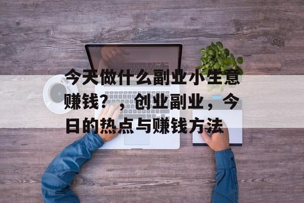 今天做什么副业小生意赚钱?,创业副业,今日的热点与赚钱方法 今天做什么副业小生意赚钱?,创业副业,今日的热点与赚钱方法