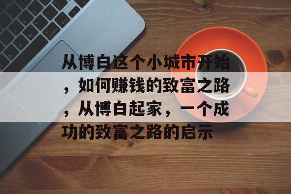 从博白这个小城市开始,如何赚钱的致富之路,从博白起家,一个成功的致富之路的启示 从博白这个小城市开始,如何赚钱的致富之路,从博白起家,一个成功的致富之路的启示