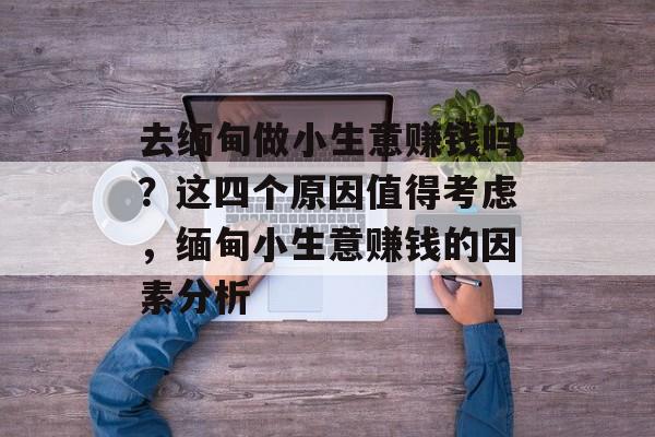 去缅甸做小生意赚钱吗？这四个原因值得考虑，缅甸小生意赚钱的因素分析