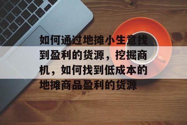 如何通过地摊小生意找到盈利的货源,挖掘商机,如何找到低成本的地摊商品盈利的货源 如何通过地摊小生意找到盈利的货源,挖掘商机,如何找到低成本的地摊商品盈利的货源