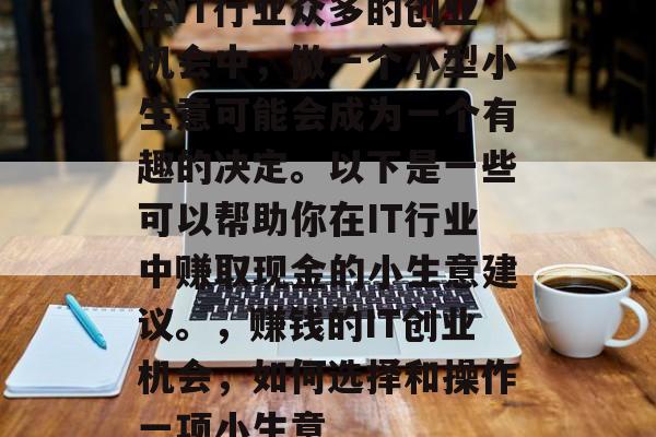在IT行业众多的创业机会中,做一个小型小生意可能会成为一个有趣的决定。以下是一些可以帮助你在IT行业中赚取现金的小生意建议。,赚钱的IT创业机会,如何选择和操作一项小生意 在IT行业众多的创业机会中,做一个小型小生意可能会成为一个有趣的决定。以下是一些可以帮助你在IT行业中赚取现金的小生意建议。,赚钱的IT创业机会,如何选择和操作一项小生意