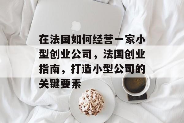在法国如何经营一家小型创业公司,法国创业指南,打造小型公司的关键要素 在法国如何经营一家小型创业公司,法国创业指南,打造小型公司的关键要素