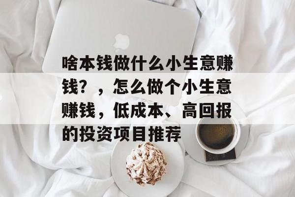 啥本钱做什么小生意赚钱?,怎么做个小生意赚钱,低成本、高回报的投资项目推荐 啥本钱做什么小生意赚钱?,怎么做个小生意赚钱,低成本、高回报的投资项目推荐