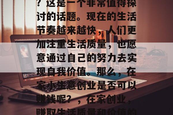 在家小生意创业赚钱吗?这是一个非常值得探讨的话题。现在的生活节奏越来越快,人们更加注重生活质量,也愿意通过自己的努力去实现自我价值。那么,在家小生意创业是否可以赚钱呢?,在家创业,赚取生活质量和价值的手段 在家小生意创业赚钱吗?这是一个非常值得探讨的话题。现在的生活节奏越来越快,人们更加注重生活质量,也愿意通过自己的努力去实现自我价值。那么,在家小生意创业是否可以赚钱呢?,在家创业,赚取生活质量和价值的手段