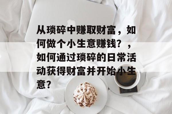 从琐碎中赚取财富,如何做个小生意赚钱?,如何通过琐碎的日常活动获得财富并开始小生意? 从琐碎中赚取财富,如何做个小生意赚钱?,如何通过琐碎的日常活动获得财富并开始小生意?