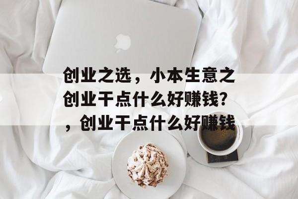 创业之选,小本生意之创业干点什么好赚钱?,创业干点什么好赚钱 创业之选,小本生意之创业干点什么好赚钱?,创业干点什么好赚钱