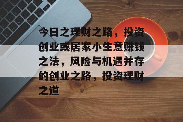 今日之理财之路,投资创业或居家小生意赚钱之法,风险与机遇并存的创业之路,投资理财之道 今日之理财之路,投资创业或居家小生意赚钱之法,风险与机遇并存的创业之路,投资理财之道
