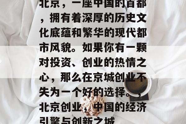 北京,一座中国的首都,拥有着深厚的历史文化底蕴和繁华的现代都市风貌。如果你有一颗对投资、创业的热情之心,那么在京城创业不失为一个好的选择。,北京创业,中国的经济引擎与创新之城 北京,一座中国的首都,拥有着深厚的历史文化底蕴和繁华的现代都市风貌。如果你有一颗对投资、创业的热情之心,那么在京城创业不失为一个好的选择。,北京创业,中国的经济引擎与创新之城