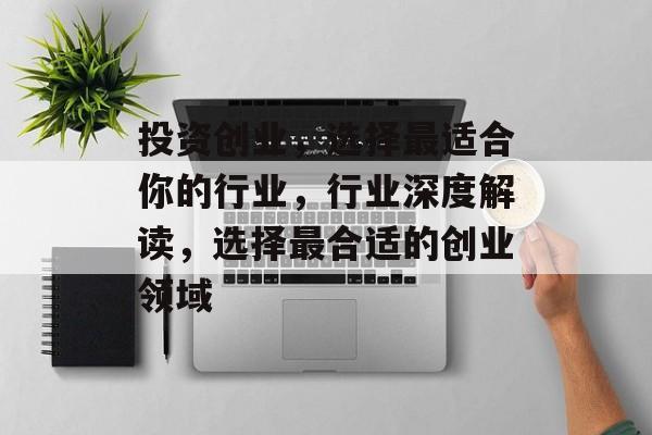 投资创业,选择最适合你的行业,行业深度解读,选择最合适的创业领域 投资创业,选择最适合你的行业,行业深度解读,选择最合适的创业领域