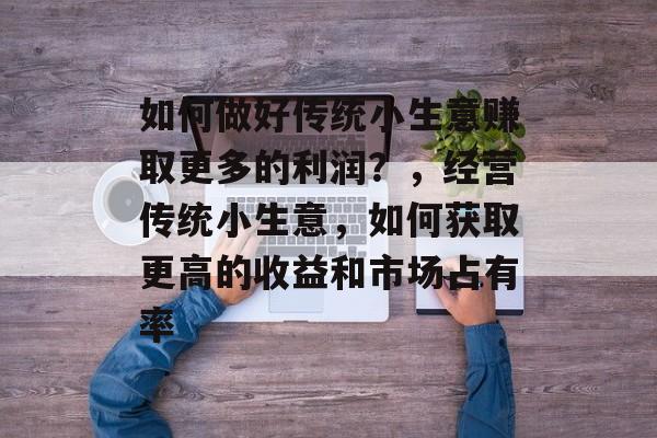 如何做好传统小生意赚取更多的利润?,经营传统小生意,如何获取更高的收益和市场占有率 如何做好传统小生意赚取更多的利润?,经营传统小生意,如何获取更高的收益和市场占有率