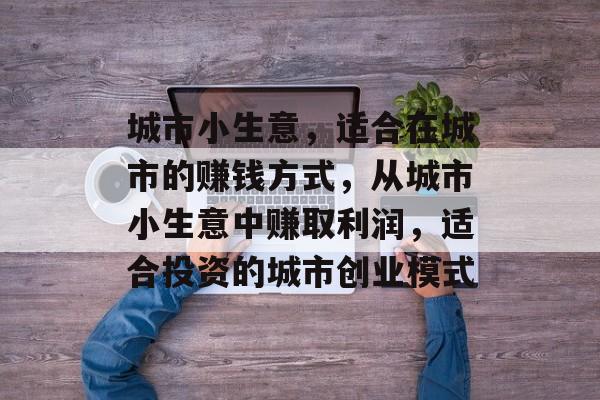 城市小生意，适合在城市的赚钱方式，从城市小生意中赚取利润，适合投资的城市创业模式