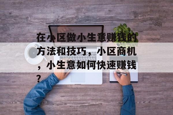 在小区做小生意赚钱的方法和技巧,小区商机,小生意如何快速赚钱? 在小区做小生意赚钱的方法和技巧,小区商机,小生意如何快速赚钱?