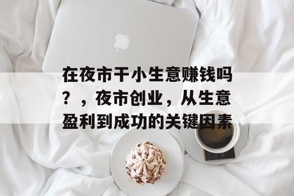 在夜市干小生意赚钱吗?,夜市创业,从生意盈利到成功的关键因素 在夜市干小生意赚钱吗?,夜市创业,从生意盈利到成功的关键因素