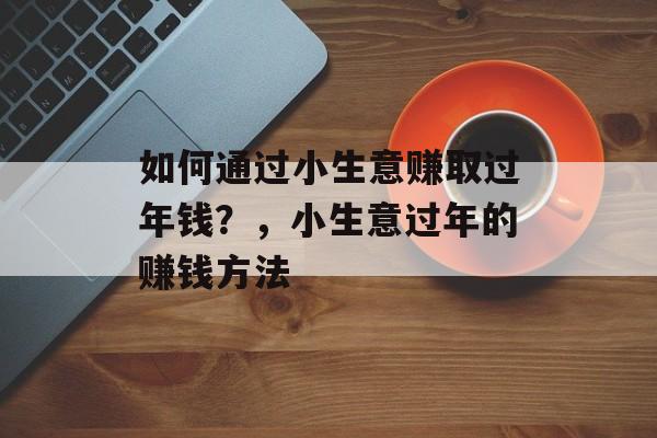 如何通过小生意赚取过年钱?,小生意过年的赚钱方法 如何通过小生意赚取过年钱?,小生意过年的赚钱方法